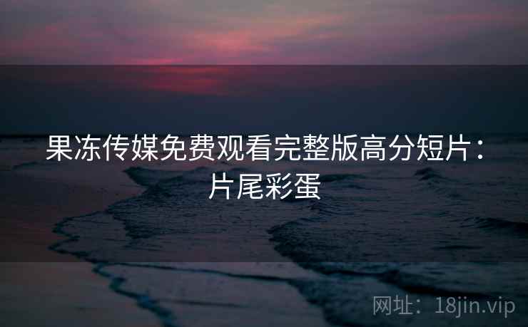 果冻传媒免费观看完整版高分短片：片尾彩蛋
