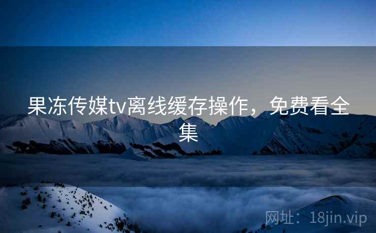 果冻传媒tv离线缓存操作,免费看全集