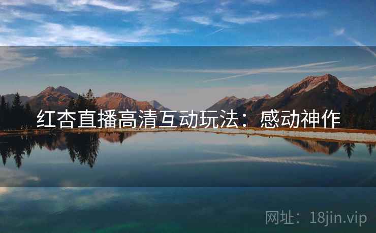 红杏直播高清互动玩法：感动神作