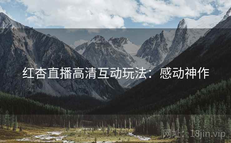 红杏直播高清互动玩法：感动神作