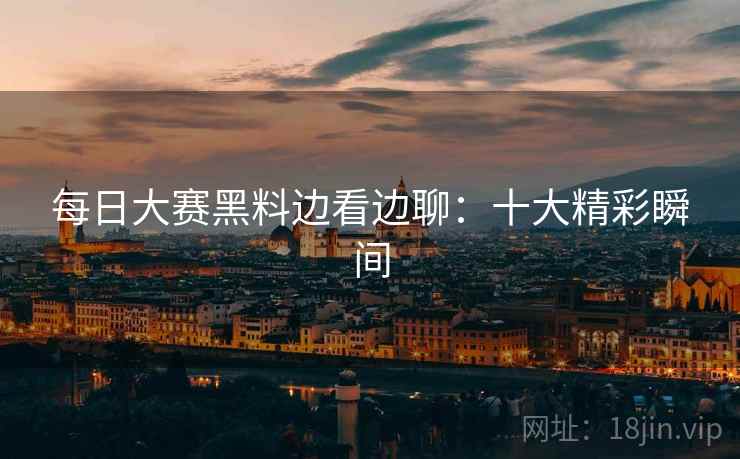 每日大赛黑料边看边聊：十大精彩瞬间