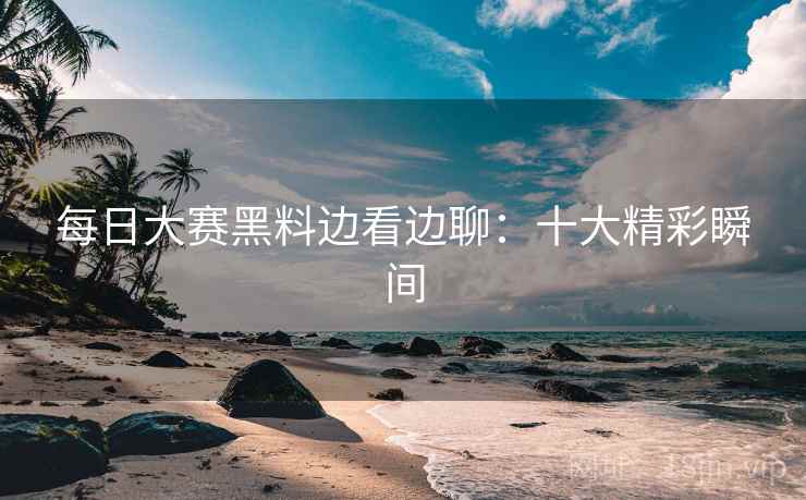 每日大赛黑料边看边聊：十大精彩瞬间