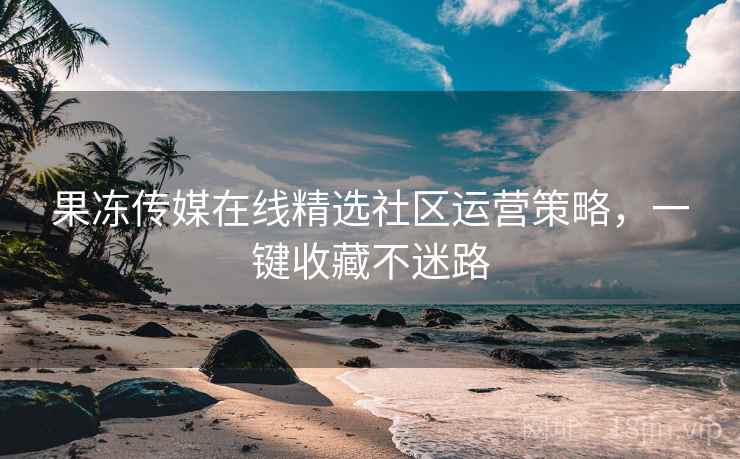 果冻传媒在线精选社区运营策略，一键收藏不迷路