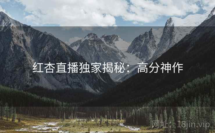 红杏直播独家揭秘：高分神作