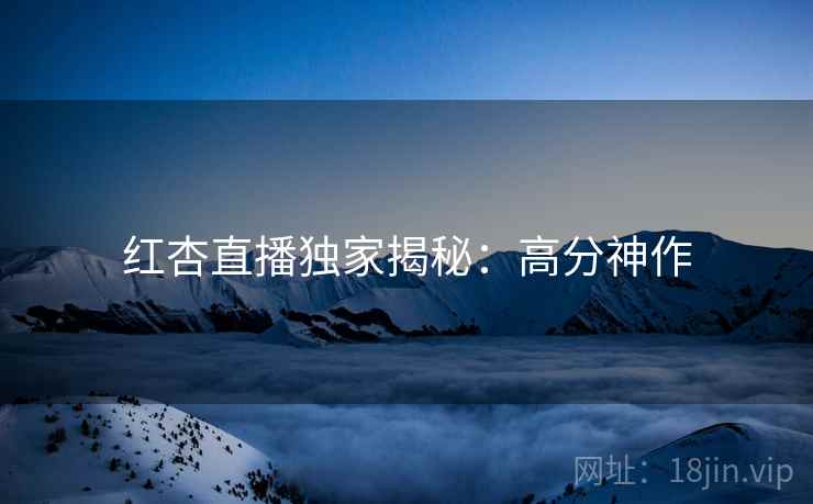 红杏直播独家揭秘：高分神作
