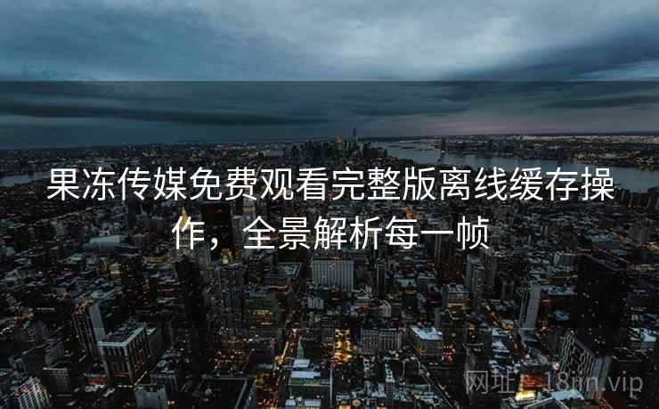 果冻传媒免费观看完整版离线缓存操作，全景解析每一帧