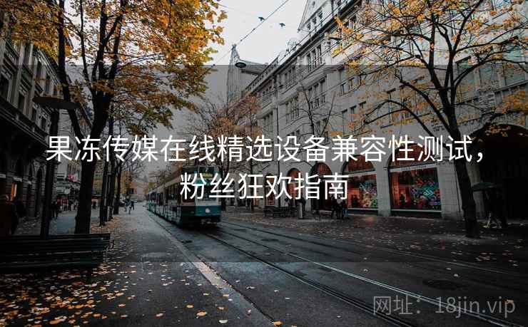 果冻传媒在线精选设备兼容性测试，粉丝狂欢指南