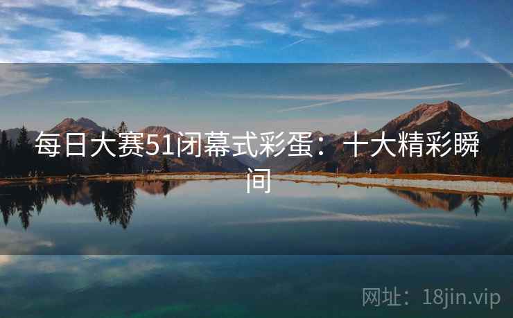 每日大赛51闭幕式彩蛋：十大精彩瞬间