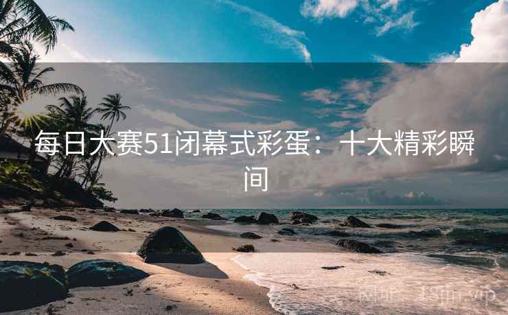 每日大赛51闭幕式彩蛋:十大精彩瞬间