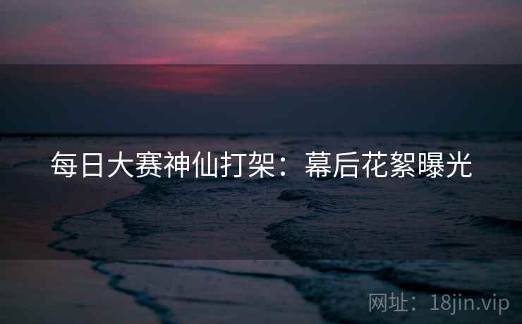每日大赛神仙打架：幕后花絮曝光