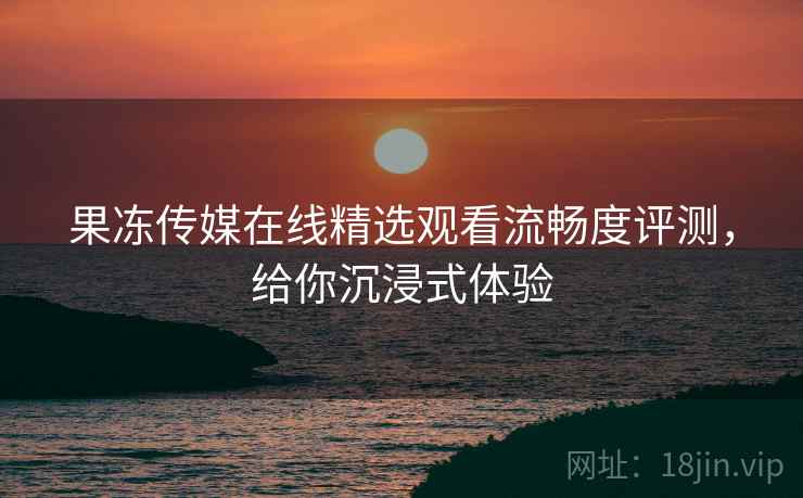 果冻传媒在线精选观看流畅度评测，给你沉浸式体验