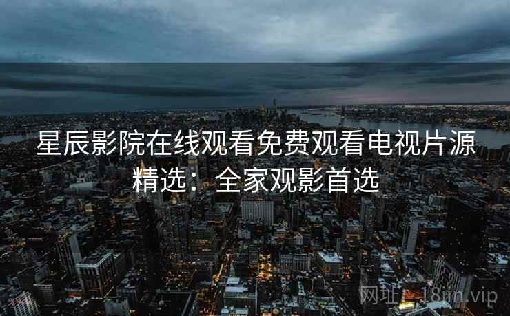 星辰影院在线观看免费观看电视片源精选：全家观影首选