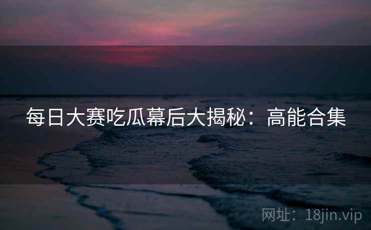 每日大赛吃瓜幕后大揭秘：高能合集