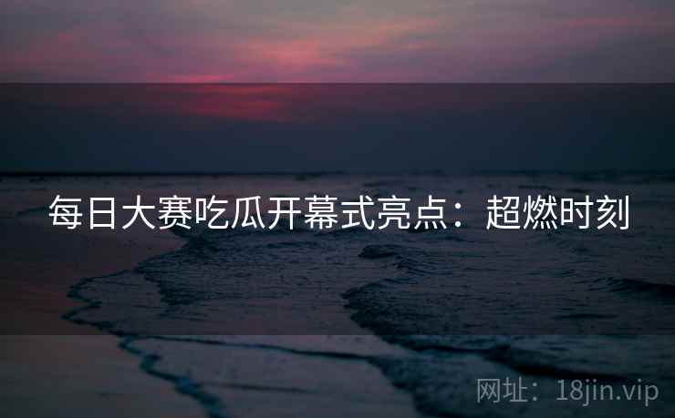 每日大赛吃瓜开幕式亮点：超燃时刻